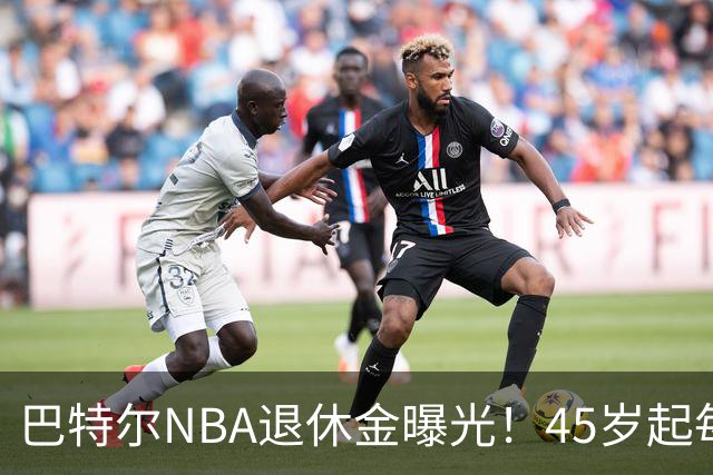 巴特尔NBA退休金曝光！45岁起每月领钱，62岁后数字惊人真羡慕