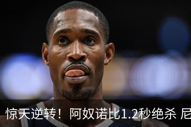 惊天逆转！阿奴诺比1.2秒绝杀 尼克斯胜马刺总分3-1